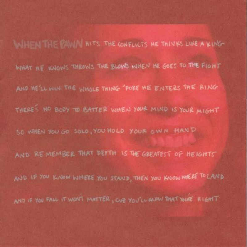Fiona Apple – When The Pawn Hits The Conflicts He Thinks Like A King What He Knows Throws The Blows When He Goes To The Fight And He’ll Win The Whole Thing ‘Fore He Enters The Ring There’s No Body To Batter When Your Mind Is Your Might So When You Go Solo